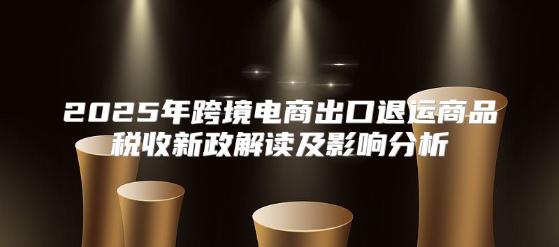 2025年跨境电商出口退运商品税收新政解读及影响分析