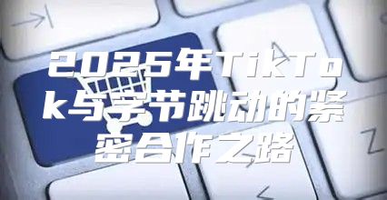2025年TikTok与字节跳动的紧密合作之路