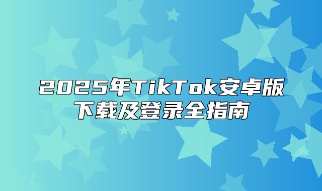 2025年TikTok安卓版下载及登录全指南