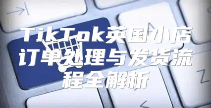 TikTok英国小店订单处理与发货流程全解析
