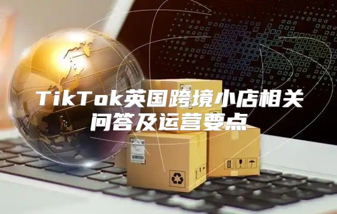 TikTok英国跨境小店相关问答及运营要点