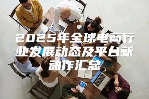 2025年全球电商行业发展动态及平台新动作汇总