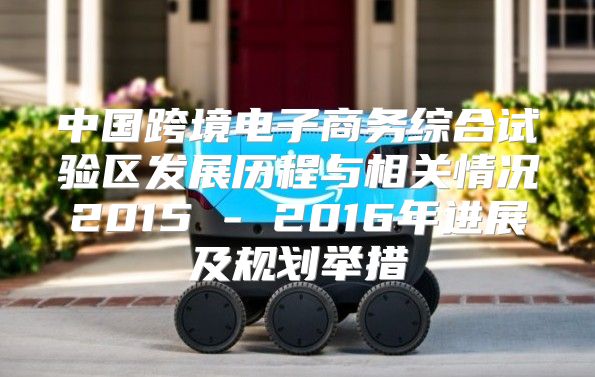 中国跨境电子商务综合试验区发展历程与相关情况2015 - 2016年进展及规划举措