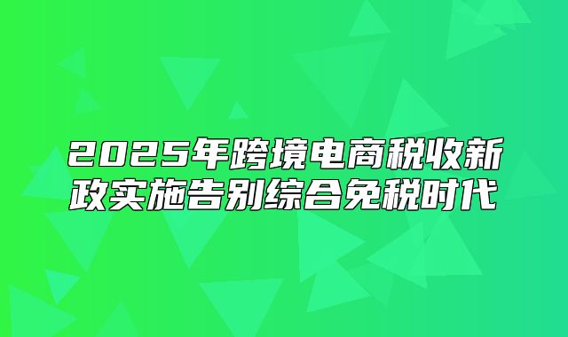 2025年跨境电商税收新政实施告别综合免税时代