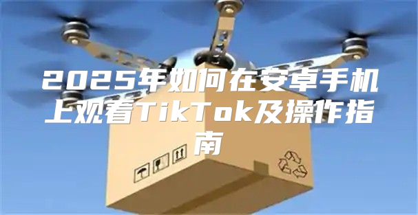 2025年如何在安卓手机上观看TikTok及操作指南