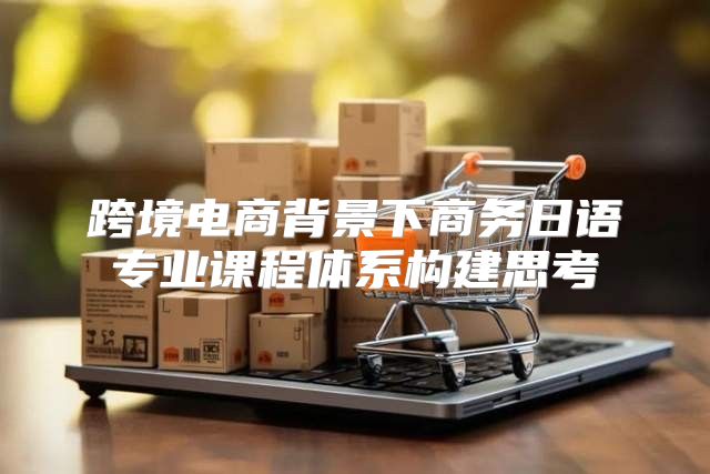 跨境电商背景下商务日语专业课程体系构建思考