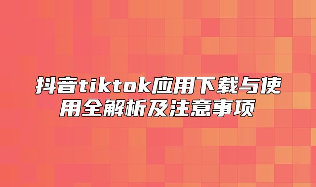 抖音tiktok应用下载与使用全解析及注意事项