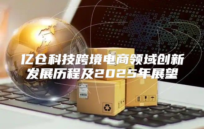 亿仓科技跨境电商领域创新发展历程及2025年展望