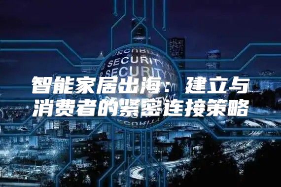 智能家居出海：建立与消费者的紧密连接策略