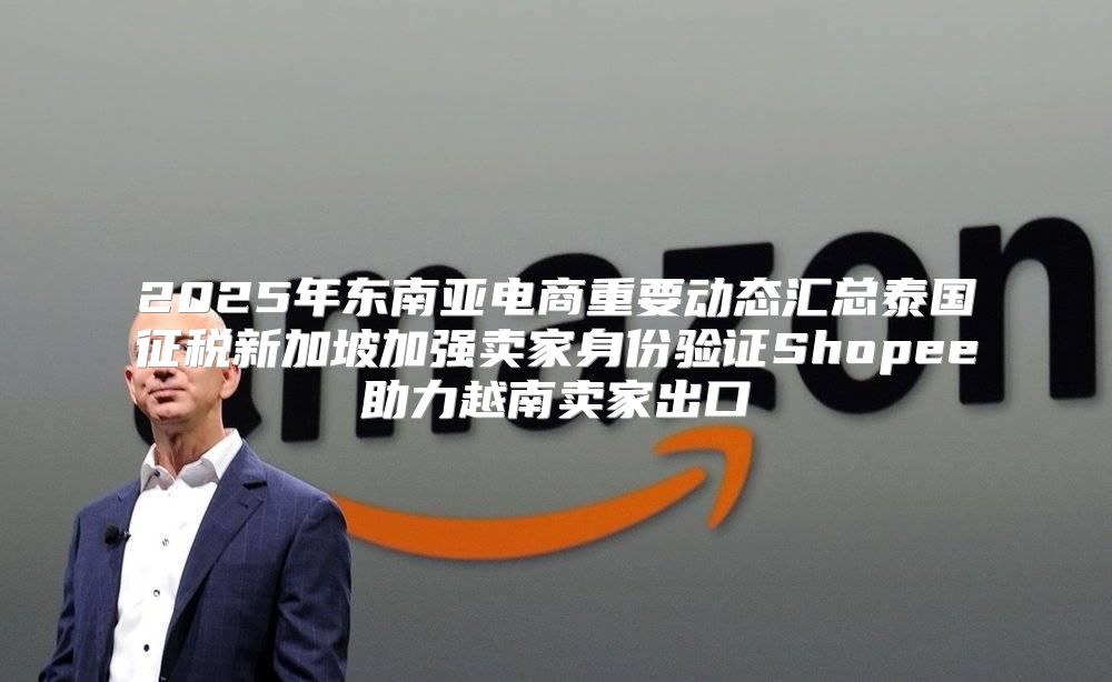 2025年东南亚电商重要动态汇总泰国征税新加坡加强卖家身份验证Shopee助力越南卖家出口