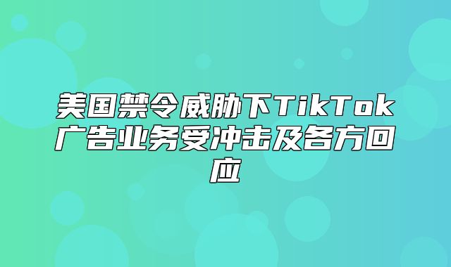 美国禁令威胁下TikTok广告业务受冲击及各方回应