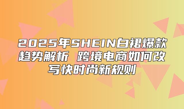 2025年SHEIN白裙爆款趋势解析 跨境电商如何改写快时尚新规则