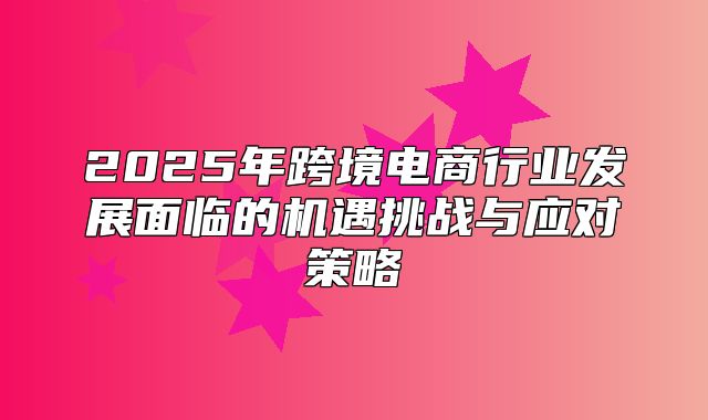 2025年跨境电商行业发展面临的机遇挑战与应对策略