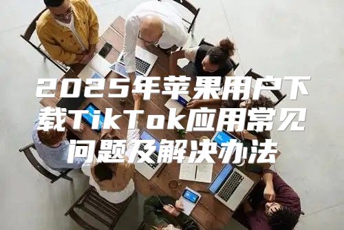 2025年苹果用户下载TikTok应用常见问题及解决办法