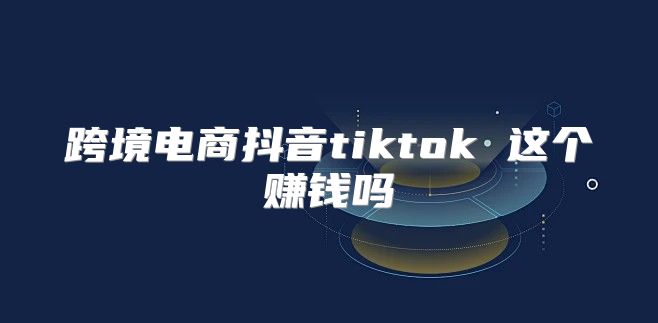 跨境电商抖音tiktok 这个赚钱吗