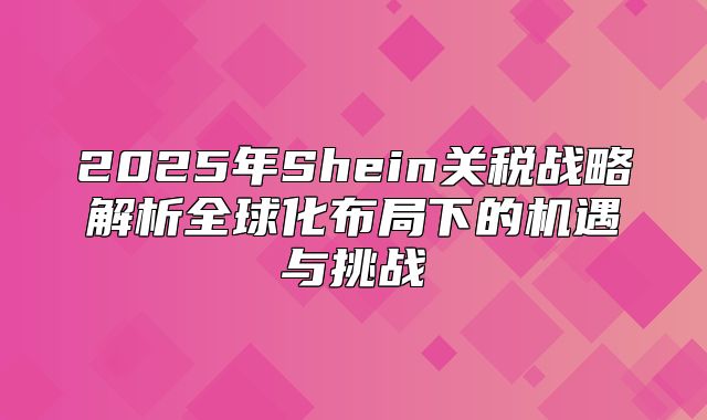 2025年Shein关税战略解析全球化布局下的机遇与挑战