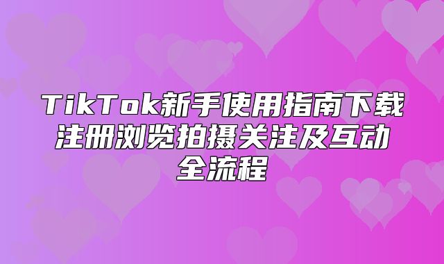 TikTok新手使用指南下载注册浏览拍摄关注及互动全流程