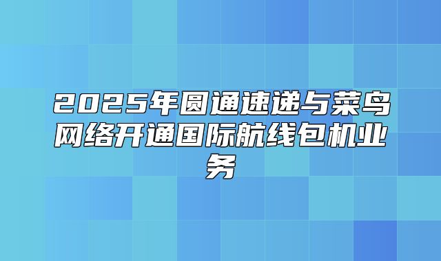 2025年圆通速递与菜鸟网络开通国际航线包机业务