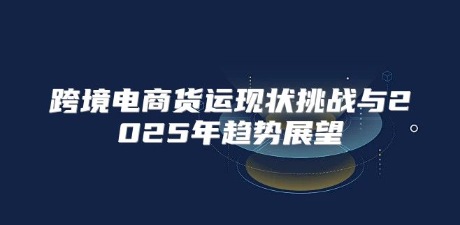 跨境电商货运现状挑战与2025年趋势展望