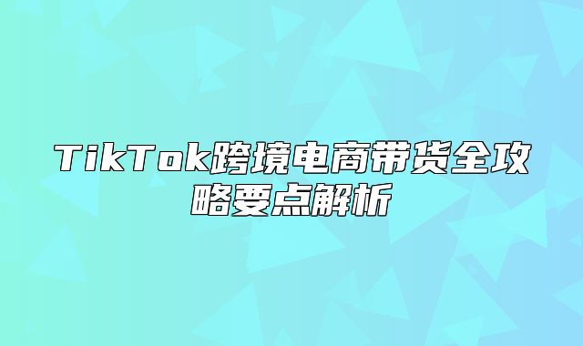 TikTok跨境电商带货全攻略要点解析