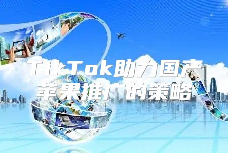 TikTok助力国产苹果推广的策略
