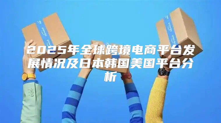 2025年全球跨境电商平台发展情况及日本韩国美国平台分析
