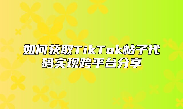 如何获取TikTok帖子代码实现跨平台分享