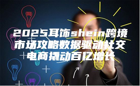 2025耳饰shein跨境市场攻略数据驱动社交电商撬动百亿增长