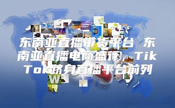 东南亚直播带货平台 东南亚直播电商盛行，TikTok跻身直播平台前列