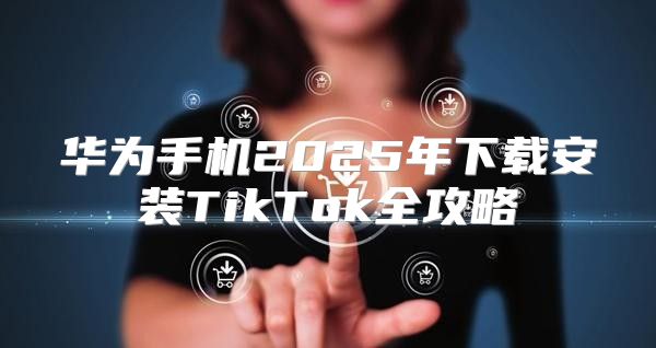 华为手机2025年下载安装TikTok全攻略