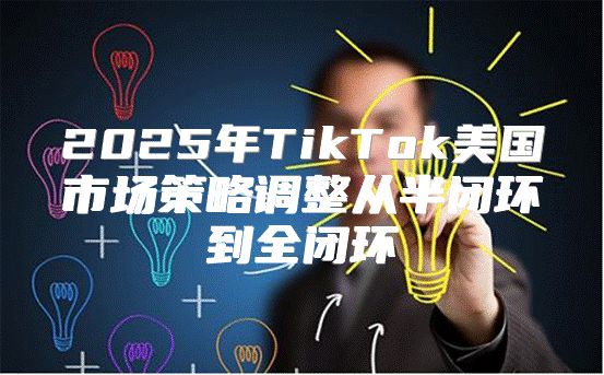 2025年TikTok美国市场策略调整从半闭环到全闭环