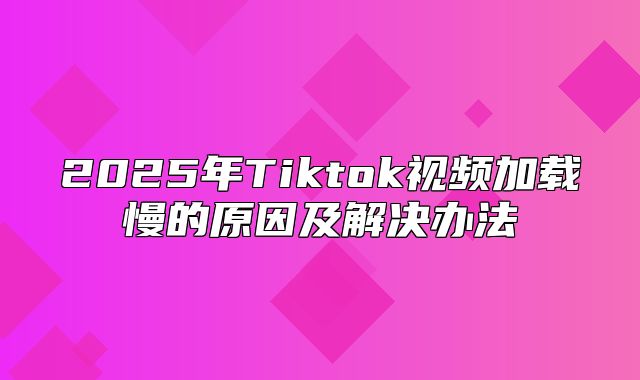 2025年Tiktok视频加载慢的原因及解决办法