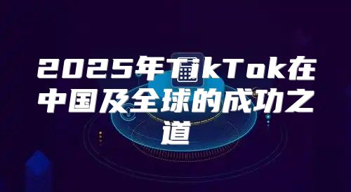2025年TikTok在中国及全球的成功之道
