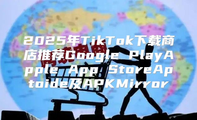 2025年TikTok下载商店推荐Google PlayApple App StoreAptoide及APKMirror