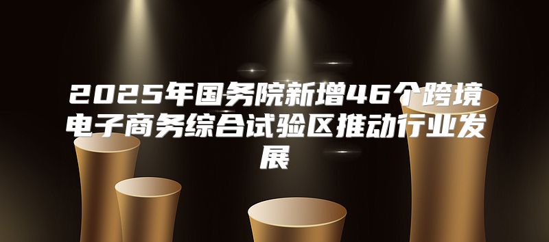 2025年国务院新增46个跨境电子商务综合试验区推动行业发展