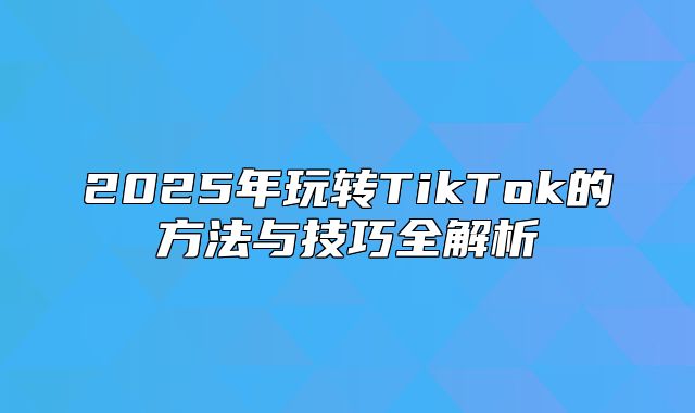 2025年玩转TikTok的方法与技巧全解析