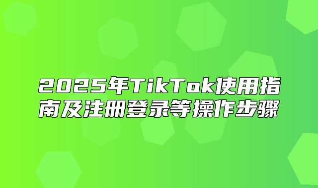 2025年TikTok使用指南及注册登录等操作步骤