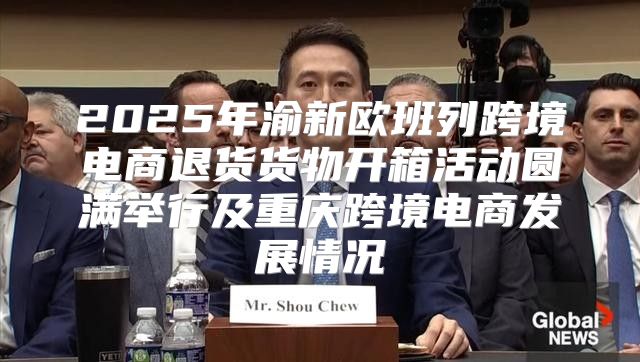 2025年渝新欧班列跨境电商退货货物开箱活动圆满举行及重庆跨境电商发展情况