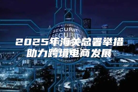 2025年海关总署举措助力跨境电商发展