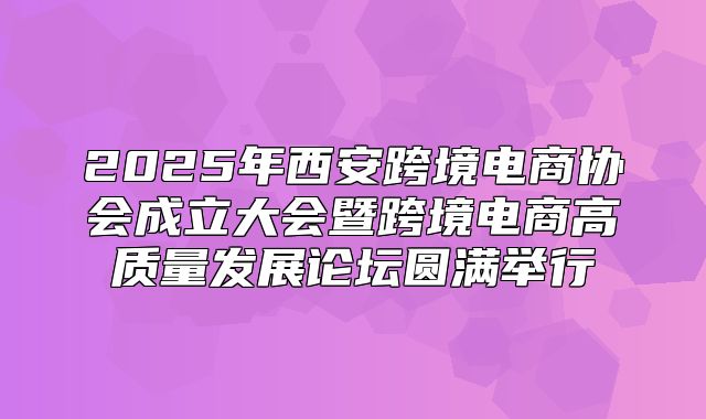 2025年西安跨境电商协会成立大会暨跨境电商高质量发展论坛圆满举行