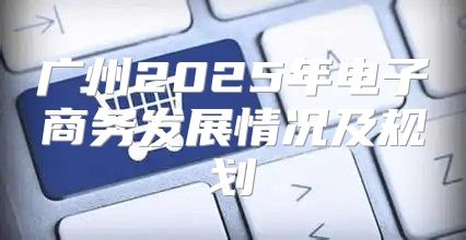 广州2025年电子商务发展情况及规划