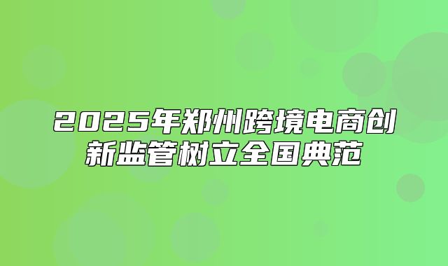 2025年郑州跨境电商创新监管树立全国典范