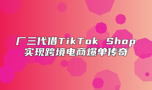 厂三代借TikTok Shop实现跨境电商爆单传奇
