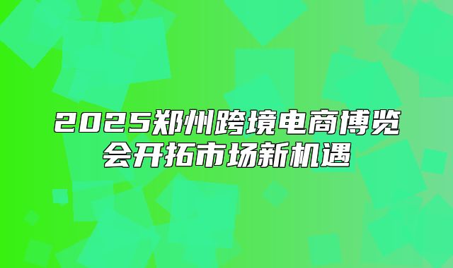 2025郑州跨境电商博览会开拓市场新机遇