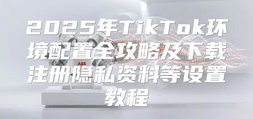 2025年TikTok环境配置全攻略及下载注册隐私资料等设置教程