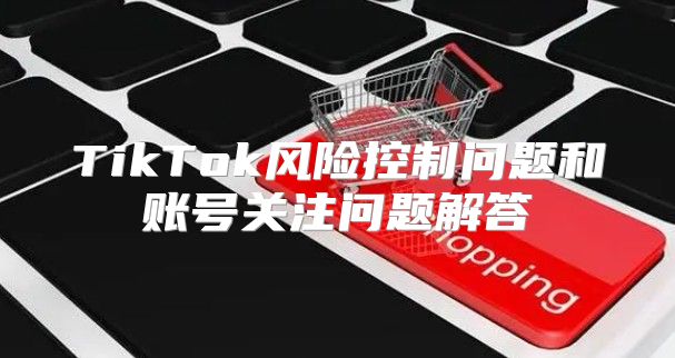 TikTok风险控制问题和账号关注问题解答