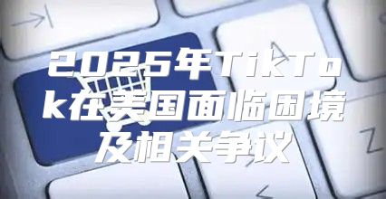 2025年TikTok在美国面临困境及相关争议