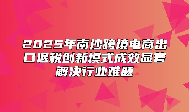 2025年南沙跨境电商出口退税创新模式成效显著解决行业难题