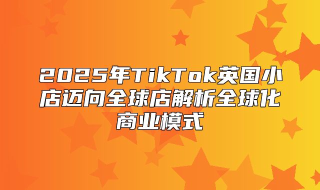 2025年TikTok英国小店迈向全球店解析全球化商业模式