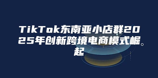 TikTok东南亚小店群2025年创新跨境电商模式崛起